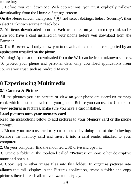   29following:  1. Before you can download Web applications, you must explicitly “allow” downloading from the Home &gt; Settings screen:   On the Home screen, then press    and select Settings. Select ‘Security’, then select ‘Unknown sources’ check box.   2. All items downloaded form the Web are stored on your memory card, so be sure you have a card installed in your phone before you download from the Browser.  3. The Browser will only allow you to download items that are supported by an application installed on the phone.   Warning! Applications downloaded from the Web can be from unknown sources. To protect your phone and personal data, only download applications from sources you trust, such as Android Market.    8 Experiencing Multimedia 8.1 Camera &amp; Picture All the pictures you can capture or view on your phone are stored on memory card, which must be installed in your phone. Before you can use the Camera or view pictures in Pictures, make sure you have a card installed.   Load pictures onto your memory card   Read the instructions below to add pictures to your Memory card or the phone storage.  1. Mount your memory card to your computer by doing one of the following: Remove the memory card and insert it into a card reader attached to your computer. 2. On your computer, find the mounted USB drive and open it. 3. Create a folder at the top-level called “Pictures” or some other descriptive name and open it. 4. Copy .jpg or other image files into this folder. To organize pictures into albums that will display in the Pictures application, create a folder and copy pictures there for each album you want to display.   