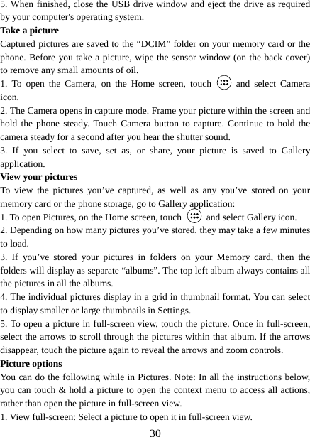   305. When finished, close the USB drive window and eject the drive as required by your computer&apos;s operating system.   Take a picture   Captured pictures are saved to the “DCIM” folder on your memory card or the phone. Before you take a picture, wipe the sensor window (on the back cover) to remove any small amounts of oil.   1. To open the Camera, on the Home screen, touch   and select Camera icon.  2. The Camera opens in capture mode. Frame your picture within the screen and hold the phone steady. Touch Camera button to capture. Continue to hold the camera steady for a second after you hear the shutter sound.   3. If you select to save, set as, or share, your picture is saved to Gallery application.  View your pictures   To view the pictures you’ve captured, as well as any you’ve stored on your memory card or the phone storage, go to Gallery application:   1. To open Pictures, on the Home screen, touch   and select Gallery icon.   2. Depending on how many pictures you’ve stored, they may take a few minutes to load.   3. If you’ve stored your pictures in folders on your Memory card, then the folders will display as separate “albums”. The top left album always contains all the pictures in all the albums.   4. The individual pictures display in a grid in thumbnail format. You can select to display smaller or large thumbnails in Settings.   5. To open a picture in full-screen view, touch the picture. Once in full-screen, select the arrows to scroll through the pictures within that album. If the arrows disappear, touch the picture again to reveal the arrows and zoom controls. Picture options   You can do the following while in Pictures. Note: In all the instructions below, you can touch &amp; hold a picture to open the context menu to access all actions, rather than open the picture in full-screen view. 1. View full-screen: Select a picture to open it in full-screen view.   