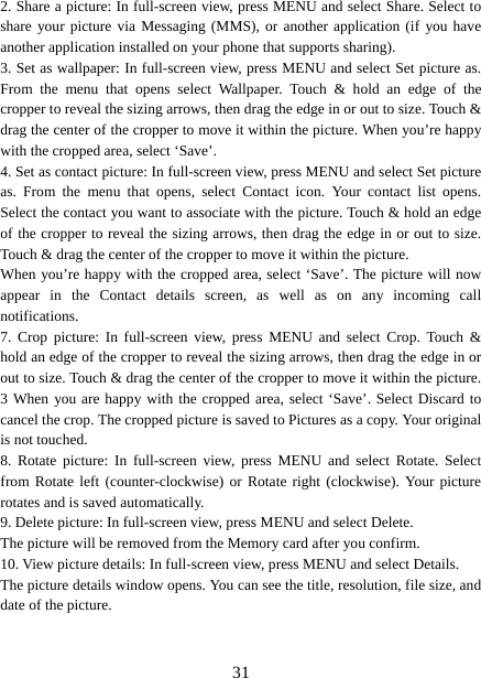   312. Share a picture: In full-screen view, press MENU and select Share. Select to share your picture via Messaging (MMS), or another application (if you have another application installed on your phone that supports sharing).   3. Set as wallpaper: In full-screen view, press MENU and select Set picture as. From the menu that opens select Wallpaper. Touch &amp; hold an edge of the cropper to reveal the sizing arrows, then drag the edge in or out to size. Touch &amp; drag the center of the cropper to move it within the picture. When you’re happy with the cropped area, select ‘Save’.   4. Set as contact picture: In full-screen view, press MENU and select Set picture as. From the menu that opens, select Contact icon. Your contact list opens. Select the contact you want to associate with the picture. Touch &amp; hold an edge of the cropper to reveal the sizing arrows, then drag the edge in or out to size. Touch &amp; drag the center of the cropper to move it within the picture.   When you’re happy with the cropped area, select ‘Save’. The picture will now appear in the Contact details screen, as well as on any incoming call notifications.  7. Crop picture: In full-screen view, press MENU and select Crop. Touch &amp; hold an edge of the cropper to reveal the sizing arrows, then drag the edge in or out to size. Touch &amp; drag the center of the cropper to move it within the picture. 3 When you are happy with the cropped area, select ‘Save’. Select Discard to cancel the crop. The cropped picture is saved to Pictures as a copy. Your original is not touched.   8. Rotate picture: In full-screen view, press MENU and select Rotate. Select from Rotate left (counter-clockwise) or Rotate right (clockwise). Your picture rotates and is saved automatically.   9. Delete picture: In full-screen view, press MENU and select Delete.     The picture will be removed from the Memory card after you confirm.   10. View picture details: In full-screen view, press MENU and select Details.   The picture details window opens. You can see the title, resolution, file size, and date of the picture.    