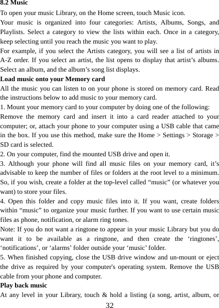   328.2 Music To open your music Library, on the Home screen, touch Music icon.   Your music is organized into four categories: Artists, Albums, Songs, and Playlists. Select a category to view the lists within each. Once in a category, keep selecting until you reach the music you want to play.   For example, if you select the Artists category, you will see a list of artists in A-Z order. If you select an artist, the list opens to display that artist’s albums. Select an album, and the album’s song list displays.   Load music onto your Memory card All the music you can listen to on your phone is stored on memory card. Read the instructions below to add music to your memory card.   1. Mount your memory card to your computer by doing one of the following:   Remove the memory card and insert it into a card reader attached to your computer; or, attach your phone to your computer using a USB cable that came in the box. If you use this method, make sure the Home &gt; Settings &gt; Storage &gt; SD card is selected.   2. On your computer, find the mounted USB drive and open it.   3. Although your phone will find all music files on your memory card, it’s advisable to keep the number of files or folders at the root level to a minimum. So, if you wish, create a folder at the top-level called “music” (or whatever you want) to store your files.   4. Open this folder and copy music files into it. If you want, create folders within “music” to organize your music further. If you want to use certain music files as phone, notification, or alarm ring tones. Note: If you do not want a ringtone to appear in your music Library but you do want it to be available as a ringtone, and then create the ‘ringtones’, ‘notifications’, or ‘alarms’ folder outside your ‘music’ folder.   5. When finished copying, close the USB drive window and un-mount or eject the drive as required by your computer&apos;s operating system. Remove the USB cable from your phone and computer.   Play back music   At any level in your Library, touch &amp; hold a listing (a song, artist, album, or 