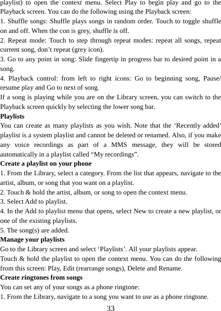   33playlist) to open the context menu. Select Play to begin play and go to the Playback screen. You can do the following using the Playback screen:   1. Shuffle songs: Shuffle plays songs in random order. Touch to toggle shuffle on and off. When the con is grey, shuffle is off.   2. Repeat mode: Touch to step through repeat modes: repeat all songs, repeat current song, don’t repeat (grey icon). 3. Go to any point in song: Slide fingertip in progress bar to desired point in a song. 4. Playback control: from left to right icons: Go to beginning song, Pause/ resume play and Go to next of song. If a song is playing while you are on the Library screen, you can switch to the Playback screen quickly by selecting the lower song bar.   Playlists  You can create as many playlists as you wish. Note that the ‘Recently added’ playlist is a system playlist and cannot be deleted or renamed. Also, if you make any voice recordings as part of a MMS message, they will be stored automatically in a playlist called “My recordings”.   Create a playlist on your phone 1. From the Library, select a category. From the list that appears, navigate to the artist, album, or song that you want on a playlist.   2. Touch &amp; hold the artist, album, or song to open the context menu.   3. Select Add to playlist.   4. In the Add to playlist menu that opens, select New to create a new playlist, or one of the existing playlists.   5. The song(s) are added.     Manage your playlists   Go to the Library screen and select ‘Playlists’. All your playlists appear.   Touch &amp; hold the playlist to open the context menu. You can do the following from this screen: Play, Edit (rearrange songs), Delete and Rename. Create ringtones from songs   You can set any of your songs as a phone ringtone:   1. From the Library, navigate to a song you want to use as a phone ringtone.   