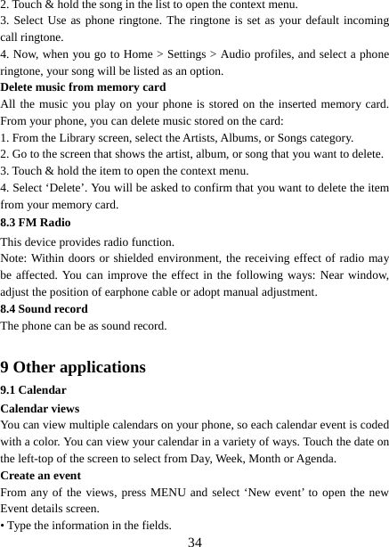   342. Touch &amp; hold the song in the list to open the context menu.   3. Select Use as phone ringtone. The ringtone is set as your default incoming call ringtone.   4. Now, when you go to Home &gt; Settings &gt; Audio profiles, and select a phone ringtone, your song will be listed as an option. Delete music from memory card   All the music you play on your phone is stored on the inserted memory card. From your phone, you can delete music stored on the card:   1. From the Library screen, select the Artists, Albums, or Songs category.   2. Go to the screen that shows the artist, album, or song that you want to delete.   3. Touch &amp; hold the item to open the context menu.   4. Select ‘Delete’. You will be asked to confirm that you want to delete the item from your memory card. 8.3 FM Radio This device provides radio function.   Note: Within doors or shielded environment, the receiving effect of radio may be affected. You can improve the effect in the following ways: Near window, adjust the position of earphone cable or adopt manual adjustment.   8.4 Sound record The phone can be as sound record.  9 Other applications 9.1 Calendar Calendar views   You can view multiple calendars on your phone, so each calendar event is coded with a color. You can view your calendar in a variety of ways. Touch the date on the left-top of the screen to select from Day, Week, Month or Agenda.   Create an event   From any of the views, press MENU and select ‘New event’ to open the new Event details screen.   • Type the information in the fields.   