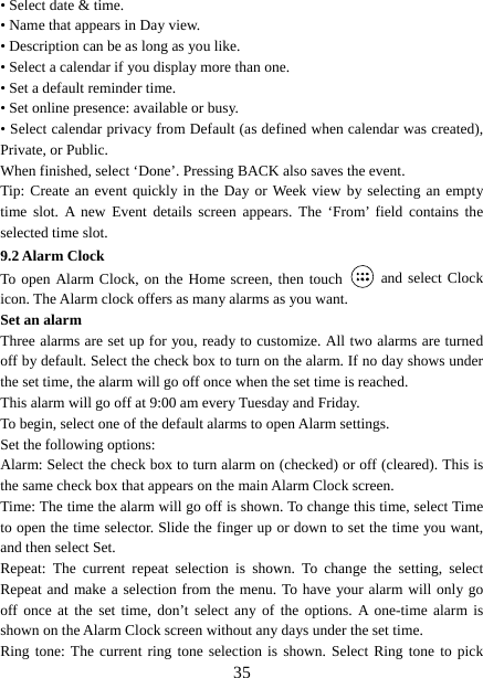   35• Select date &amp; time.   • Name that appears in Day view.   • Description can be as long as you like. • Select a calendar if you display more than one.   • Set a default reminder time.   • Set online presence: available or busy.   • Select calendar privacy from Default (as defined when calendar was created), Private, or Public.   When finished, select ‘Done’. Pressing BACK also saves the event.   Tip: Create an event quickly in the Day or Week view by selecting an empty time slot. A new Event details screen appears. The ‘From’ field contains the selected time slot.   9.2 Alarm Clock To open Alarm Clock, on the Home screen, then touch   and select Clock icon. The Alarm clock offers as many alarms as you want.   Set an alarm   Three alarms are set up for you, ready to customize. All two alarms are turned off by default. Select the check box to turn on the alarm. If no day shows under the set time, the alarm will go off once when the set time is reached. This alarm will go off at 9:00 am every Tuesday and Friday.   To begin, select one of the default alarms to open Alarm settings.   Set the following options:   Alarm: Select the check box to turn alarm on (checked) or off (cleared). This is the same check box that appears on the main Alarm Clock screen. Time: The time the alarm will go off is shown. To change this time, select Time to open the time selector. Slide the finger up or down to set the time you want, and then select Set.   Repeat: The current repeat selection is shown. To change the setting, select Repeat and make a selection from the menu. To have your alarm will only go off once at the set time, don’t select any of the options. A one-time alarm is shown on the Alarm Clock screen without any days under the set time. Ring tone: The current ring tone selection is shown. Select Ring tone to pick 