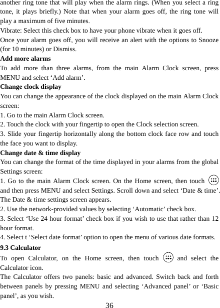   36another ring tone that will play when the alarm rings. (When you select a ring tone, it plays briefly.) Note that when your alarm goes off, the ring tone will play a maximum of five minutes.   Vibrate: Select this check box to have your phone vibrate when it goes off. Once your alarm goes off, you will receive an alert with the options to Snooze (for 10 minutes) or Dismiss.   Add more alarms   To add more than three alarms, from the main Alarm Clock screen, press MENU and select ‘Add alarm’.   Change clock display   You can change the appearance of the clock displayed on the main Alarm Clock screen: 1. Go to the main Alarm Clock screen. 2. Touch the clock with your fingertip to open the Clock selection screen. 3. Slide your fingertip horizontally along the bottom clock face row and touch the face you want to display.   Change date &amp; time display   You can change the format of the time displayed in your alarms from the global Settings screen: 1. Go to the main Alarm Clock screen. On the Home screen, then touch   and then press MENU and select Settings. Scroll down and select ‘Date &amp; time’. The Date &amp; time settings screen appears.   2. Use the network-provided values by selecting ‘Automatic’ check box.   3. Select ‘Use 24 hour format’ check box if you wish to use that rather than 12 hour format.   4. Select t ‘Select date format’ option to open the menu of various date formats.   9.3 Calculator To open Calculator, on the Home screen, then touch   and select the Calculator icon.   The Calculator offers two panels: basic and advanced. Switch back and forth between panels by pressing MENU and selecting ‘Advanced panel’ or ‘Basic panel’, as you wish.   