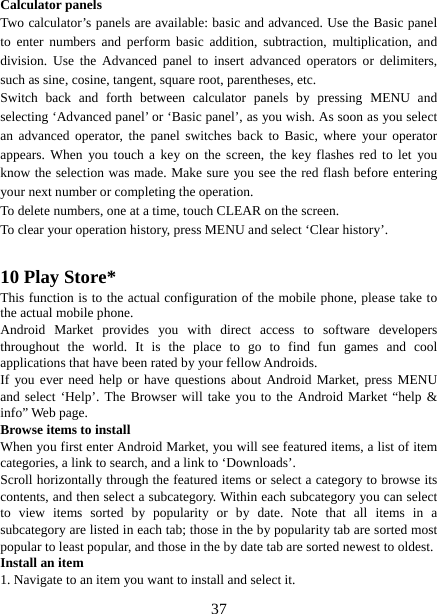   37Calculator panels   Two calculator’s panels are available: basic and advanced. Use the Basic panel to enter numbers and perform basic addition, subtraction, multiplication, and division. Use the Advanced panel to insert advanced operators or delimiters, such as sine, cosine, tangent, square root, parentheses, etc.   Switch back and forth between calculator panels by pressing MENU and selecting ‘Advanced panel’ or ‘Basic panel’, as you wish. As soon as you select an advanced operator, the panel switches back to Basic, where your operator appears. When you touch a key on the screen, the key flashes red to let you know the selection was made. Make sure you see the red flash before entering your next number or completing the operation.   To delete numbers, one at a time, touch CLEAR on the screen.   To clear your operation history, press MENU and select ‘Clear history’.    10 Play Store* This function is to the actual configuration of the mobile phone, please take to the actual mobile phone. Android Market provides you with direct access to software developers throughout the world. It is the place to go to find fun games and cool applications that have been rated by your fellow Androids. If you ever need help or have questions about Android Market, press MENU and select ‘Help’. The Browser will take you to the Android Market “help &amp; info” Web page.   Browse items to install   When you first enter Android Market, you will see featured items, a list of item categories, a link to search, and a link to ‘Downloads’.   Scroll horizontally through the featured items or select a category to browse its contents, and then select a subcategory. Within each subcategory you can select to view items sorted by popularity or by date. Note that all items in a subcategory are listed in each tab; those in the by popularity tab are sorted most popular to least popular, and those in the by date tab are sorted newest to oldest.   Install an item   1. Navigate to an item you want to install and select it.   