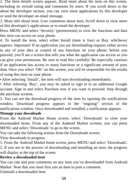   382. The Item details screen appears. Read more about the item on this screen, including its overall rating and comments by users. If you scroll down to the about the developer section, you can view more applications by this developer or send the developer an email message.   3. More info about item: User comments about item, Scroll down to view more of this developer’s applications or to email the developer.   Press MENU and select ‘Security’ (permissions) to view the functions and data this item can access on your phone.   4. To install the item, select either Install (item is free) or Buy, whichever appears. Important! If an application you are downloading requires either access to any of your data or control of any functions on your phone, before you proceed, you’ll see a screen that tells you what the application can access so you can give your permission. Be sure to read this carefully! Be especially cautious if an application has access to many functions or a significant amount of your data. Once you select ‘OK’ on this screen, you will be responsible for the results of using this item on your phone.   • After selecting ‘Install’, the item will start downloading immediately.   • After selecting ‘Buy’, you may be asked to sign in to an additional Google account. Sign in and select Purchase now if you want to proceed. Step through the purchase screens.   5. You can see the download progress of the item by opening the notifications window. Download progress appears in the “ongoing” section of the notifications window. Once downloaded and installed, a notification appears.   Manage your downloads   From the Android Market Home screen, select ‘Downloads’ to view your downloaded items. From any of the Android Market screens, you can press MENU and select ‘Downloads’ to go to the screen. You can take the following actions from the Downloads screen:   View downloads in progress 1. From the Android Market home screen, press MENU and select ‘Downloads’. 2. If you are in the process of downloading and installing an item, the progress will display at the top of the screen. Review a downloaded item You can rate and post comments on any item you’ve downloaded from Android Market. Note that you must first rate an item to post a comment.   Uninstall a downloaded item 