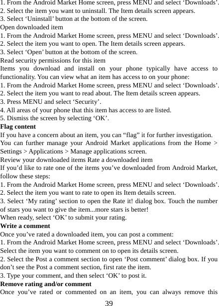   391. From the Android Market Home screen, press MENU and select ‘Downloads’. 2. Select the item you want to uninstall. The Item details screen appears.   3. Select ‘Uninstall’ button at the bottom of the screen.   Open downloaded item 1. From the Android Market Home screen, press MENU and select ‘Downloads’. 2. Select the item you want to open. The Item details screen appears.   3. Select ‘Open’ button at the bottom of the screen. Read security permissions for this item Items you download and install on your phone typically have access to functionality. You can view what an item has access to on your phone: 1. From the Android Market Home screen, press MENU and select ‘Downloads’. 2. Select the item you want to read about. The Item details screen appears.   3. Press MENU and select ‘Security’. 4. All areas of your phone that this item has access to are listed.   5. Dismiss the screen by selecting ‘OK’.   Flag content If you have a concern about an item, you can “flag” it for further investigation.   You can further manage your Android Market applications from the Home &gt; Settings &gt; Applications &gt; Manage applications screen.   Review your downloaded items Rate a downloaded item   If you’d like to rate one of the items you’ve downloaded from Android Market, follow these steps:   1. From the Android Market Home screen, press MENU and select ‘Downloads’. 2. Select the item you want to rate to open its Item details screen.   3. Select ‘My rating’ section to open the Rate it! dialog box. Touch the number of stars you want to give the item...more stars is better! When ready, select ‘OK’ to submit your rating.   Write a comment   Once you’ve rated a downloaded item, you can post a comment:   1. From the Android Market Home screen, press MENU and select ‘Downloads’. Select the item you want to comment on to open its details screen.   2. Select the Post a comment section to open ‘Post comment’ dialog box. If you don’t see the Post a comment section, first rate the item.   3. Type your comment, and then select ‘OK’ to post it. Remove rating and/or comment   Once you’ve rated or commented on an item, you can always remove this 
