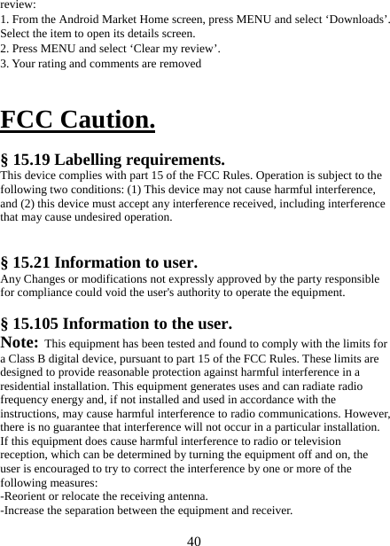   40review: 1. From the Android Market Home screen, press MENU and select ‘Downloads’. Select the item to open its details screen. 2. Press MENU and select ‘Clear my review’. 3. Your rating and comments are removed   FCC Caution.  § 15.19 Labelling requirements. This device complies with part 15 of the FCC Rules. Operation is subject to the following two conditions: (1) This device may not cause harmful interference, and (2) this device must accept any interference received, including interference that may cause undesired operation.  § 15.21 Information to user. Any Changes or modifications not expressly approved by the party responsible for compliance could void the user&apos;s authority to operate the equipment.   § 15.105 Information to the user. Note: This equipment has been tested and found to comply with the limits for a Class B digital device, pursuant to part 15 of the FCC Rules. These limits are designed to provide reasonable protection against harmful interference in a residential installation. This equipment generates uses and can radiate radio frequency energy and, if not installed and used in accordance with the instructions, may cause harmful interference to radio communications. However, there is no guarantee that interference will not occur in a particular installation. If this equipment does cause harmful interference to radio or television reception, which can be determined by turning the equipment off and on, the user is encouraged to try to correct the interference by one or more of the following measures: -Reorient or relocate the receiving antenna. -Increase the separation between the equipment and receiver. 