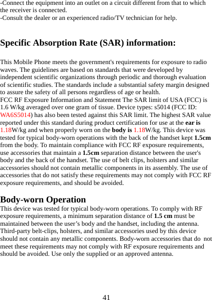   41-Connect the equipment into an outlet on a circuit different from that to which the receiver is connected. -Consult the dealer or an experienced radio/TV technician for help.  Specific Absorption Rate (SAR) information:  This Mobile Phone meets the government&apos;s requirements for exposure to radio waves. The guidelines are based on standards that were developed by independent scientific organizations through periodic and thorough evaluation of scientific studies. The standards include a substantial safety margin designed to assure the safety of all persons regardless of age or health. FCC RF Exposure Information and Statement The SAR limit of USA (FCC) is 1.6 W/kg averaged over one gram of tissue. Device types: s5014 (FCC ID: WA6S5014) has also been tested against this SAR limit. The highest SAR value reported under this standard during product certification for use at the ear is 1.18W/kg and when properly worn on the body is 1.18W/kg. This device was tested for typical body-worn operations with the back of the handset kept 1.5cm from the body. To maintain compliance with FCC RF exposure requirements, use accessories that maintain a 1.5cm separation distance between the user&apos;s body and the back of the handset. The use of belt clips, holsters and similar accessories should not contain metallic components in its assembly. The use of accessories that do not satisfy these requirements may not comply with FCC RF exposure requirements, and should be avoided.  Body-worn Operation This device was tested for typical body-worn operations. To comply with RF exposure requirements, a minimum separation distance of 1.5 cm must be maintained between the user’s body and the handset, including the antenna. Third-party belt-clips, holsters, and similar accessories used by this device should not contain any metallic components. Body-worn accessories that do not meet these requirements may not comply with RF exposure requirements and should be avoided. Use only the supplied or an approved antenna.  