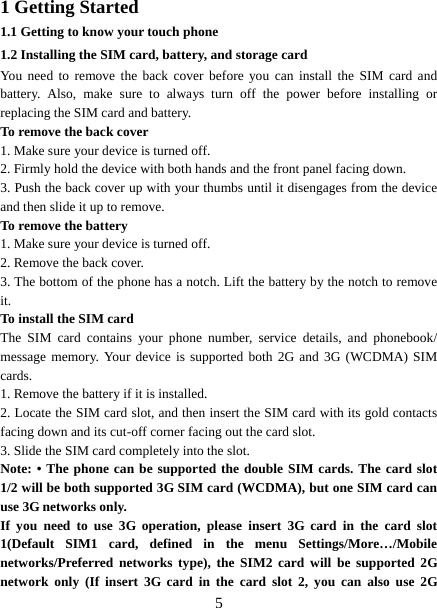   51 Getting Started 1.1 Getting to know your touch phone 1.2 Installing the SIM card, battery, and storage card You need to remove the back cover before you can install the SIM card and battery. Also, make sure to always turn off the power before installing or replacing the SIM card and battery. To remove the back cover   1. Make sure your device is turned off. 2. Firmly hold the device with both hands and the front panel facing down.   3. Push the back cover up with your thumbs until it disengages from the device and then slide it up to remove.   To remove the battery   1. Make sure your device is turned off. 2. Remove the back cover. 3. The bottom of the phone has a notch. Lift the battery by the notch to remove it.   To install the SIM card  The SIM card contains your phone number, service details, and phonebook/ message memory. Your device is supported both 2G and 3G (WCDMA) SIM cards.  1. Remove the battery if it is installed.   2. Locate the SIM card slot, and then insert the SIM card with its gold contacts facing down and its cut-off corner facing out the card slot.   3. Slide the SIM card completely into the slot. Note: • The phone can be supported the double SIM cards. The card slot 1/2 will be both supported 3G SIM card (WCDMA), but one SIM card can use 3G networks only. If you need to use 3G operation, please insert 3G card in the card slot 1(Default SIM1 card, defined in the menu Settings/More…/Mobile networks/Preferred networks type), the SIM2 card will be supported 2G network only (If insert 3G card in the card slot 2, you can also use 2G 