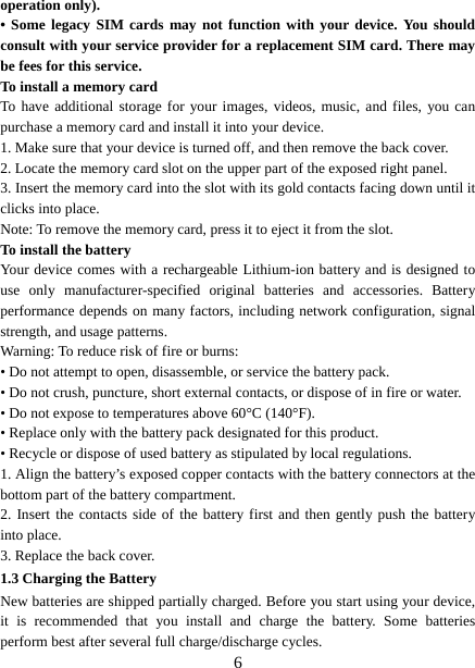   6operation only). • Some legacy SIM cards may not function with your device. You should consult with your service provider for a replacement SIM card. There may be fees for this service.   To install a memory card To have additional storage for your images, videos, music, and files, you can purchase a memory card and install it into your device. 1. Make sure that your device is turned off, and then remove the back cover. 2. Locate the memory card slot on the upper part of the exposed right panel. 3. Insert the memory card into the slot with its gold contacts facing down until it clicks into place.     Note: To remove the memory card, press it to eject it from the slot. To install the battery Your device comes with a rechargeable Lithium-ion battery and is designed to use only manufacturer-specified original batteries and accessories. Battery performance depends on many factors, including network configuration, signal strength, and usage patterns.     Warning: To reduce risk of fire or burns: • Do not attempt to open, disassemble, or service the battery pack. • Do not crush, puncture, short external contacts, or dispose of in fire or water.   • Do not expose to temperatures above 60°C (140°F).   • Replace only with the battery pack designated for this product. • Recycle or dispose of used battery as stipulated by local regulations.     1. Align the battery’s exposed copper contacts with the battery connectors at the bottom part of the battery compartment.     2. Insert the contacts side of the battery first and then gently push the battery into place.   3. Replace the back cover. 1.3 Charging the Battery New batteries are shipped partially charged. Before you start using your device, it is recommended that you install and charge the battery. Some batteries perform best after several full charge/discharge cycles.     