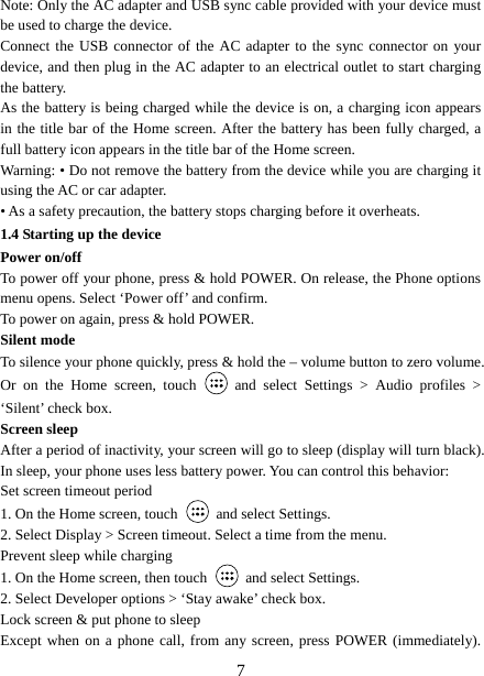   7Note: Only the AC adapter and USB sync cable provided with your device must be used to charge the device.   Connect the USB connector of the AC adapter to the sync connector on your device, and then plug in the AC adapter to an electrical outlet to start charging the battery.   As the battery is being charged while the device is on, a charging icon appears in the title bar of the Home screen. After the battery has been fully charged, a full battery icon appears in the title bar of the Home screen.     Warning: • Do not remove the battery from the device while you are charging it using the AC or car adapter.   • As a safety precaution, the battery stops charging before it overheats. 1.4 Starting up the device Power on/off   To power off your phone, press &amp; hold POWER. On release, the Phone options menu opens. Select ‘Power off’ and confirm.   To power on again, press &amp; hold POWER. Silent mode   To silence your phone quickly, press &amp; hold the – volume button to zero volume. Or on the Home screen, touch   and select Settings &gt; Audio profiles &gt; ‘Silent’ check box.   Screen sleep   After a period of inactivity, your screen will go to sleep (display will turn black). In sleep, your phone uses less battery power. You can control this behavior:   Set screen timeout period 1. On the Home screen, touch   and select Settings.   2. Select Display &gt; Screen timeout. Select a time from the menu.   Prevent sleep while charging 1. On the Home screen, then touch   and select Settings.   2. Select Developer options &gt; ‘Stay awake’ check box.   Lock screen &amp; put phone to sleep   Except when on a phone call, from any screen, press POWER (immediately). 