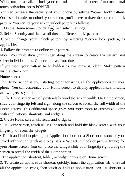   8While not on a call, to lock your control buttons and screen from accidental touch activation, press POWER. You can increase the security of your phone by setting ‘Screen lock’ pattern. Once set, in order to unlock your screen, you’ll have to draw the correct unlock pattern. You can set your screen unlock pattern as follows:   1. On the Home screen, touch   and select Settings.  2. Select Security and then scroll down to ‘Screen lock’ pattern. 3. Set or change your unlock pattern by selecting ‘Screen lock’ pattern, as applicable. 4. Follow the prompts to define your pattern.   Note: You must slide your finger along the screen to create the pattern, not select individual dots. Connect at least four dots. If you want your pattern to be hidden as you draw it, clear ‘Make pattern visible’ check box.   Home screen The Home screen is your starting point for using all the applications on your phone. You can customize your Home screen to display applications, shortcuts, and widgets as you like.   1. The Home screen actually extends beyond the screen width. On Home screen, slide your fingertip left and right along the screen to reveal the full width of the Home screen. This additional space gives you more room to customize Home with applications, shortcuts, and widgets.   2. Create Home screen shortcuts and widgets:   • On Home screen, touch MENU or touch and hold the blank screen with your fingertip to reveal the widgets. • Touch and hold to pick up an Application shortcut, a Shortcut to some of your saved information (such as a play list), a Widget (a clock or picture frame) for your Home screen. You can place the widget slide your fingertip right along the screen to reveal the width of the Home screen. • The application, shortcut, folder, or widget appears on Home screen.   3. To create an application shortcut quickly, touch the application tab to reveal all the application icons, then touch &amp; hold an application icon. Its shortcut is 