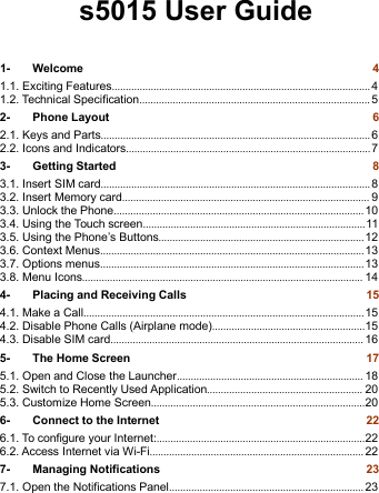 1- Welcome 41.1. Exciting Features............................................................................................. 41.2. Technical Specification................................................................................... 52- Phone Layout 62.1. Keys and Parts................................................................................................. 62.2. Icons and Indicators........................................................................................73- Getting Started 83.1. Insert SIM card................................................................................................. 83.2. Insert Memory card......................................................................................... 93.3. Unlock the Phone.......................................................................................... 103.4. Using the Touch screen................................................................................113.5. Using the Phone’s Buttons..........................................................................123.6. Context Menus...............................................................................................133.7. Options menus...............................................................................................133.8. Menu Icons..................................................................................................... 144- Placing and Receiving Calls 154.1. Make a Call.....................................................................................................154.2. Disable Phone Calls (Airplane mode).......................................................154.3. Disable SIM card........................................................................................... 165- The Home Screen 175.1. Open and Close the Launcher................................................................... 185.2. Switch to Recently Used Application........................................................ 205.3. Customize Home Screen.............................................................................206- Connect to the Internet 226.1. To configure your Internet:...........................................................................226.2. Access Internet via Wi-Fi............................................................................. 227- Managing Notifications 237.1. Open the Notifications Panel...................................................................... 23s5015 User Guide