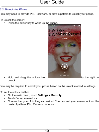 User Guide103.3. Unlock the PhoneYou may need to provide PIN, Password, or draw a pattern to unlock your phone.To unlock the screen:Press the power key to wake up the phone.Hold and drag the unlock icon to the right tounlock.You may be required to unlock your phone based on the unlock method in settings.To set the unlock method:On the main menu, touch Settings &gt; Security.Touch Set up screen lock.Choose the type of locking as desired.You can set your screen lock on thebasis of pattern, PIN, Password or none.