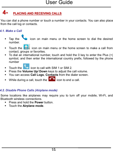 User Guide154-4- PLACINGPLACING ANDAND RECEIVINGRECEIVING CALLSCALLSYou can dial a phone number or touch a number in your contacts. You can also placefrom the call log or contacts.4.1. Make a CallTap the icon on main menu or the home screen to dial the desirednumber.Touch the icon on main menu or the home screen to make a call fromcontact, groups or favorites.To dial an international number, touch and hold the 0 key to enter the Plus (+)symbol, and then enter the international country prefix, followed by the phonenumberTouch the icon to call with SIM 1 or SIM 2.Press the Volume Up/ Down keys to adjust the call volume.You can access Call Logs,Contacts from the dialer screen.While during a call, touch the icon to end a call.4.2. Disable Phone Calls (Airplane mode)Some locations like airplanes may require you to turn off your mobile, Wi-Fi, andBluetooth wireless connections.Press and hold the Power button.Touch the Airplane mode.
