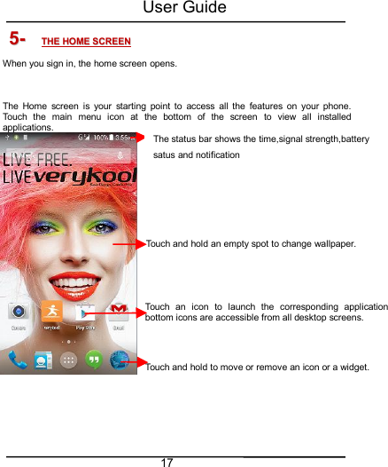 User Guide175-5- THETHE HOMEHOME SCREENSCREENWhen you sign in, the home screen opens.The Home screen is your starting point to access all the features on your phone.Touch the main menu icon at the bottom of the screen to view all installedapplications.Touch and hold an empty spot to change wallpaper.Touch an icon to launch the corresponding application;bottom icons are accessible from all desktop screens.Touch and hold to move or remove an icon or a widget.The status bar shows the time,signal strength,batterysatus and notification