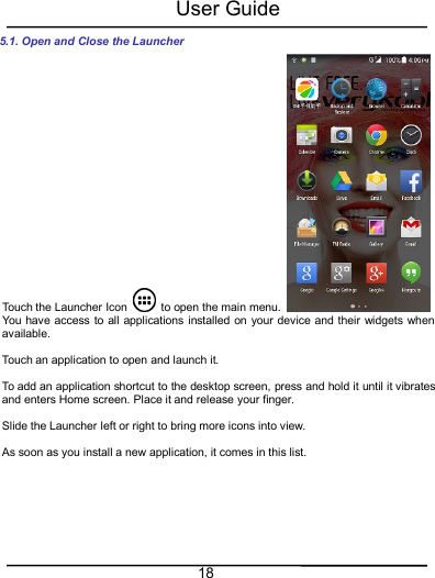 User Guide185.1. Open and Close the LauncherTouch the Launcher Icon to open the main menu.You have access to all applications installed on your device and their widgets whenavailable.Touch an application to open and launch it.To add an application shortcut to the desktop screen, press and hold it until it vibratesand enters Home screen. Place it and release your finger.Slide the Launcher left or right to bring more icons into view.As soon as you install a new application, it comes in this list.
