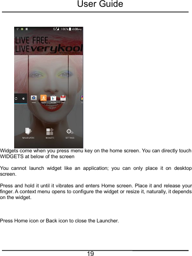 User Guide19Widgets come when you press menu key on the home screen. You can directly touchWIDGETS at below of the screenYou cannot launch widget like an application; you can only place it on desktopscreen.Press and hold it until it vibrates and enters Home screen. Place it and release yourfinger. A context menu opens to configure the widget or resize it, naturally, it dependson the widget.Press Home icon or Back icon to close the Launcher.