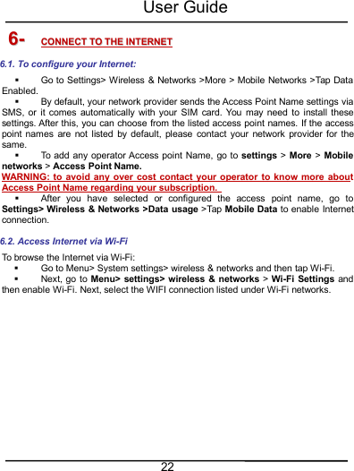 User Guide226-6- CONNECTCONNECT TOTO THETHE INTERNETINTERNET6.1. To configure your Internet:Go to Settings&gt; Wireless &amp; Networks &gt;More &gt; Mobile Networks &gt;Tap DataEnabled.By default, your network provider sends the Access Point Name settings viaSMS, or it comes automatically with your SIM card. You may need to install thesesettings. After this, you can choose from the listed access point names. If the accesspoint names are not listed by default, please contact your network provider for thesame.To add any operator Access point Name, go to settings &gt;More &gt;Mobilenetworks &gt;Access Point Name.WARNING: to avoid any over cost contact your operator to know more aboutAccess Point Name regarding your subscription.After you have selected or configured the access point name, go toSettings&gt; Wireless &amp; Networks &gt;Data usage &gt;Tap Mobile Data to enable Internetconnection.6.2. Access Internet via Wi-FiTo browse the Internet via Wi-Fi:Go to Menu&gt; System settings&gt; wireless &amp; networks and then tap Wi-Fi.Next, go to Menu&gt; settings&gt; wireless &amp; networks &gt;Wi-Fi Settings andthen enable Wi-Fi. Next, select the WIFI connection listed under Wi-Fi networks.