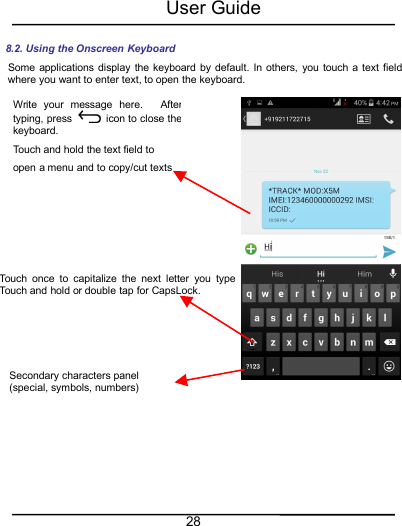 User Guide288.2. Using the Onscreen KeyboardSome applications display the keyboard by default. In others, you touch a text fieldwhere you want to enter text, to open the keyboard.Touch once to capitalize the next letter you type.Touch and hold or double tap for CapsLock.Secondary characters panel(special, symbols, numbers)Write your message here. Aftertyping, press icon to close thekeyboard.Touch and hold the text field toopen a menu and to copy/cut texts