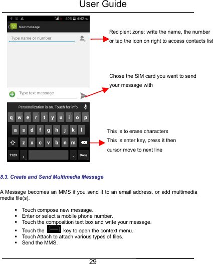 User Guide298.3. Create and Send Multimedia MessageA Message becomes an MMS if you send it to an email address, or add multimediamedia file(s).Touch compose new message.Enter or select a mobile phone number.Touch the composition text box and write your message.Touch the key to open the context menu.Touch Attach to attach various types of files.Send the MMS.Recipient zone: write the name, the numberor tap the icon on right to access contacts listThis is to erase charactersThis is enter key, press it thencursor move to next lineChose the SIM card you want to sendyour message with
