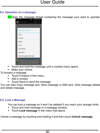 User Guide308.4. Operation on a message:Open the message thread containing the message your want to operate.Touch and hold this message until a context menu opens.Make your choice.To forward a message:Touch Forward in this menu.Add a contact.Touch Send to send the message.You can also Copy message text, Save message to SIM card, View message detailsand delete message.8.5. Lock a MessageYou can lock a message so it won’t be deleted if you reach your storage limits.Touch and hold message in a message window.Touch Lock message in the menu that opens.Unlock a message by touching and holding it and then touch Unlock message.