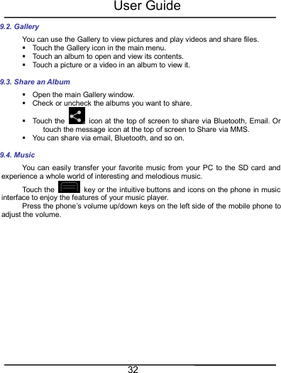 User Guide329.2. GalleryYou can use the Gallery to view pictures and play videos and share files.Touch the Gallery icon in the main menu.Touch an album to open and view its contents.Touch a picture or a video in an album to view it.9.3. Share an AlbumOpen the main Gallery window.Check or uncheck the albums you want to share.Touch the icon at the top of screen to share via Bluetooth, Email. Ortouch the message icon at the top of screen to Share via MMS.You can share via email, Bluetooth, and so on.9.4. MusicYou can easily transfer your favorite music from your PC to the SD card andexperience a whole world of interesting and melodious music.Touch the key or the intuitive buttons and icons on the phone in musicinterface to enjoy the features of your music player.Press the phone’s volume up/down keys on the left side of the mobile phone toadjust the volume.