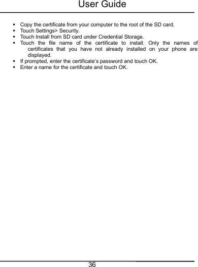 User Guide36Copy the certificate from your computer to the root of the SD card.Touch Settings&gt; Security.Touch Install from SD card under Credential Storage.Touch the file name of the certificate to install. Only the names ofcertificates that you have not already installed on your phone aredisplayed.If prompted, enter the certificate’s password and touch OK.Enter a name for the certificate and touch OK.