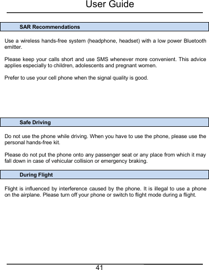 User Guide41SAR RecommendationsUse a wireless hands-free system (headphone, headset) with a low power Bluetoothemitter.Please keep your calls short and use SMS whenever more convenient. This adviceapplies especially to children, adolescents and pregnant women.Prefer to use your cell phone when the signal quality is good.Safe DrivingDo not use the phone while driving. When you have to use the phone, please use thepersonal hands-free kit.Please do not put the phone onto any passenger seat or any place from which it mayfall down in case of vehicular collision or emergency braking.During FlightFlight is influenced by interference caused by the phone. It is illegal to use a phoneon the airplane. Please turn off your phone or switch to flight mode during a flight.