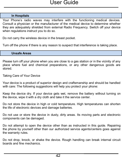 User Guide42In HospitalsYour Phone’s radio waves may interfere with the functioning medical devices.Consult a physician or the manufacturer of the medical device to determine whetherthey are adequately shielded from external Radio Frequency. Switch off your devicewhen regulations instruct you to do so.Do not carry the wireless device in the breast pocket.Turn off the phone if there is any reason to suspect that interference is taking place.Unsafe AreasPlease turn off your phone when you are close to a gas station or in the vicinity of anyplace where fuel and chemical preparations, or any other dangerous goods arestored.Taking Care of Your DeviceYour device is a product of superior design and craftsmanship and should be handledwith care: The following suggestions will help you protect your phone:Keep the device dry. If your device gets wet, remove the battery without turning onthe device, wipe it with a dry cloth and take it the service center.Do not store the device in high or cold temperature. High temperatures can shortenthe life of electronic devices and damage batteries.Do not use or store the device in dusty, dirty areas. Its moving parts and electroniccomponents can be damaged.Do not attempt to open the device other than as instructed in this guide. Repairingthe phone by yourself other than our authorized service agents/centers goes againstthe warranty rules.Do not drop, knock, or shake the device. Rough handling can break internal circuitboards and fine mechanics.