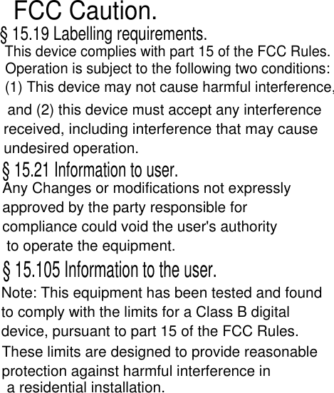 FCC Caution.§ 15.19 Labelling requirements.This device complies with part 15 of the FCC Rules.Operation is subject to the following two conditions:(1) This device may not cause harmful interference,and (2) this device must accept any interference received, including interference that may cause undesired operation.§ 15.21 Information to user.Any Changes or modifications not expressly approved by the party responsible for compliance could void the user&apos;s authority to operate the equipment.§ 15.105 Information to the user.Note: This equipment has been tested and foundto comply with the limits for a Class B digitaldevice, pursuant to part 15 of the FCC Rules. These limits are designed to provide reasonableprotection against harmful interference ina residential installation. 