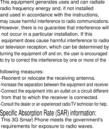 This equipment generates uses and can radiateradio frequency energy and, if not installedand used in accordance with the instructions,may cause harmful interference to radio communications.However, there is no guarantee that interference will not occur in a particular installation. If this equipment does cause harmful interference to radio or television reception, which can be determined by turning the equipment off and on, the user is encouraged to try to correct the interference by one or more of the following measures:-Reorient or relocate the receiving antenna.-Increase the separation between the equipment and receiver.-Connect the equipment into an outlet on a circuit different from that to which the receiver is connected.-Consult the dealer or an experienced radio/TV technician for help.Specific Absorption Rate (SAR) information:This 3G Smart Phone meets the government&apos;srequirements for exposure to radio waves. 