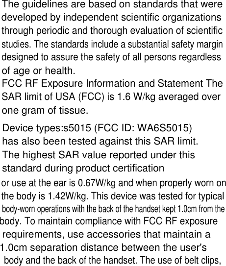 The guidelines are based on standards that weredeveloped by independent scientific organizationsthrough periodic and thorough evaluation of scientificstudies. The standards include a substantial safety margindesigned to assure the safety of all persons regardlessof age or health.FCC RF Exposure Information and Statement TheSAR limit of USA (FCC) is 1.6 W/kg averaged overone gram of tissue.Device types:s5015 (FCC ID: WA6S5015) has also been tested against this SAR limit.The highest SAR value reported under thisstandard during product certificationor use at the ear is 0.67W/kg and when properly worn onthe body is 1.42W/kg. This device was tested for typicalbody-worn operations with the back of the handset kept 1.0cm from the body. To maintain compliance with FCC RF exposure requirements, use accessories that maintain a 1.0cm separation distance between the user&apos;s body and the back of the handset. The use of belt clips,