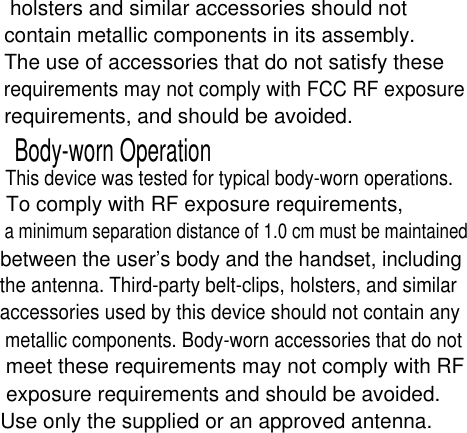 holsters and similar accessories should not contain metallic components in its assembly. The use of accessories that do not satisfy these requirements may not comply with FCC RF exposure requirements, and should be avoided.Body-worn OperationThis device was tested for typical body-worn operations. To comply with RF exposure requirements, a minimum separation distance of 1.0 cm must be maintained between the user’s body and the handset, including the antenna. Third-party belt-clips, holsters, and similar accessories used by this device should not contain any metallic components. Body-worn accessories that do not meet these requirements may not comply with RF exposure requirements and should be avoided. Use only the supplied or an approved antenna.a minimum separation distance of 1.0 cm must be maintained 