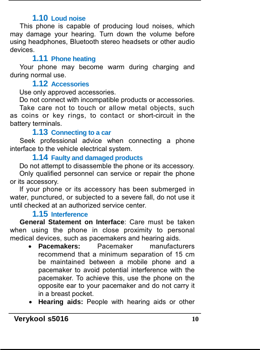   Verykool s5016  101.10 Loud noise This phone is capable of producing loud noises, which may damage your hearing. Turn down the volume before using headphones, Bluetooth stereo headsets or other audio devices. 1.11 Phone heating Your phone may become warm during charging and during normal use. 1.12 Accessories Use only approved accessories. Do not connect with incompatible products or accessories. Take care not to touch or allow metal objects, such as coins or key rings, to contact or short-circuit in the battery terminals. 1.13 Connecting to a car Seek professional advice when connecting a phone interface to the vehicle electrical system. 1.14 Faulty and damaged products Do not attempt to disassemble the phone or its accessory. Only qualified personnel can service or repair the phone or its accessory. If your phone or its accessory has been submerged in water, punctured, or subjected to a severe fall, do not use it until checked at an authorized service center. 1.15 Interference General Statement on Interface: Care must be taken when using the phone in close proximity to personal medical devices, such as pacemakers and hearing aids.  Pacemakers: Pacemaker manufacturers recommend that a minimum separation of 15 cm be maintained between a mobile phone and a pacemaker to avoid potential interference with the pacemaker. To achieve this, use the phone on the opposite ear to your pacemaker and do not carry it in a breast pocket.  Hearing aids: People with hearing aids or other 