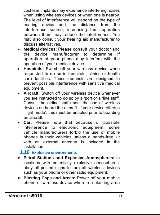   Verykool s5016  11cochlear implants may experience interfering noises   when using wireless devices or when one is nearby. The level of interference will depend on the type of hearing device and the distance from the interference source, increasing the separation between them may reduce the interference. You may also consult your hearing aid manufacturer to discuss alternatives.  Medical devices: Please consult your doctor and the device manufacturer to determine if operation of your phone may interfere with the operation of your medical device.  Hospitals: Switch off your wireless device when requested to do so in hospitals, clinics or health care facilities. These requests are designed to prevent possible interference with sensitive medical equipment.  Aircraft: Switch off your wireless device whenever you are instructed to do so by airport or airline staff. Consult the airline staff about the use of wireless devices on board the aircraft. If your device offers a ‘flight mode’, this must be enabled prior to boarding an aircraft.  Car:  Please note that because of possible interference to electronic equipment, some vehicle manufacturers forbid the use of mobile phones in their vehicles unless a hands-free kit with an external antenna is included in the installation. 1.16 Explosive environments  Petrol Stations and Explosive Atmospheres: In locations with potentially explosive atmospheres, obey all posted signs to turn off wireless devices such as your phone or other radio equipment.     Blasting Caps and Areas: Power off your mobile phone or wireless device when in a blasting area 