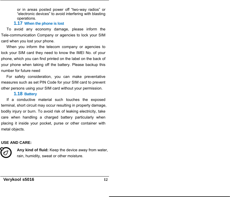   Verykool s5016  12or in areas posted power off “two-way radios” or “electronic devices” to avoid interfering with blasting operations.  1.17 When the phone is lost To avoid any economy damage, please inform the Tele-communication Company or agencies to lock your SIM card when you lost your phone. When you inform the telecom company or agencies to lock your SIM card they need to know the IMEI No. of your phone, which you can find printed on the label on the back of your phone when taking off the battery. Please backup this number for future need For safety consideration, you can make preventative measures such as set PIN Code for your SIM card to prevent other persons using your SIM card without your permission. 1.18 Battery If a conductive material such touches the exposed terminal, short circuit may occur resulting in property damage, bodily injury or burn. To avoid risk of leaking electricity, take care when handling a charged battery particularly when placing it inside your pocket, purse or other container with metal objects.  USE AND CARE:   Any kind of fluid: Keep the device away from water, rain, humidity, sweat or other moisture. 