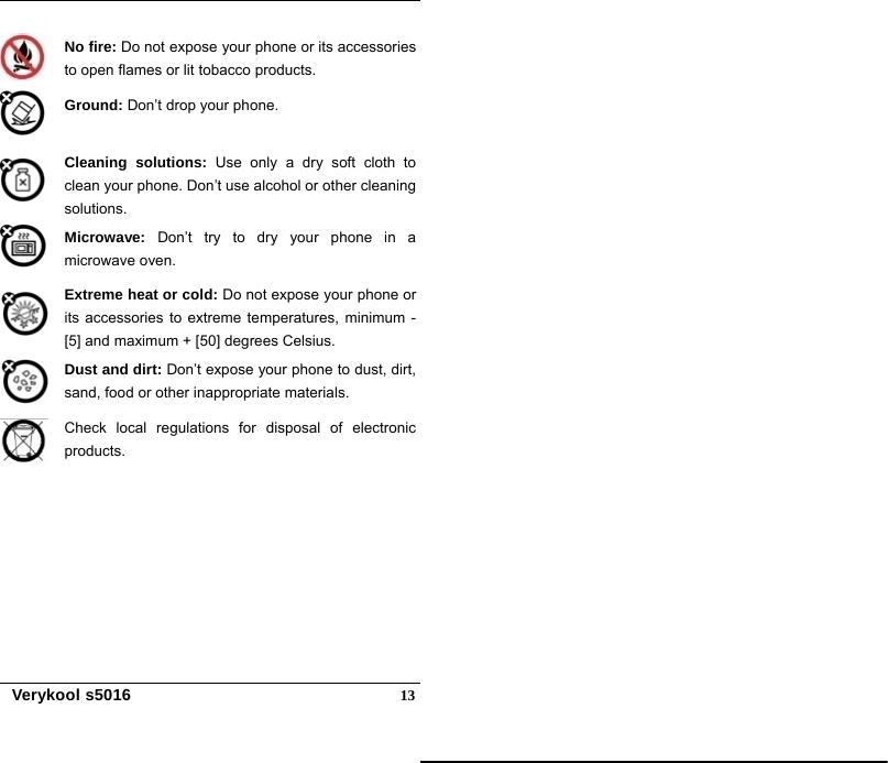   Verykool s5016  13 No fire: Do not expose your phone or its accessories to open flames or lit tobacco products.  Ground: Don’t drop your phone.  Cleaning solutions: Use only a dry soft cloth to clean your phone. Don’t use alcohol or other cleaning solutions.  Microwave: Don’t try to dry your phone in a microwave oven.   Extreme heat or cold: Do not expose your phone or its accessories to extreme temperatures, minimum - [5] and maximum + [50] degrees Celsius.   Dust and dirt: Don’t expose your phone to dust, dirt, sand, food or other inappropriate materials.  Check local regulations for disposal of electronic products.  