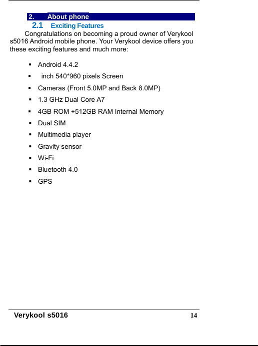  Verykool s5016  142. About phone 2.1  Exciting Features Congratulations on becoming a proud owner of Verykool s5016 Android mobile phone. Your Verykool device offers you these exciting features and much more:   Android 4.4.2     inch 540*960 pixels Screen   Cameras (Front 5.0MP and Back 8.0MP)   1.3 GHz Dual Core A7   4GB ROM +512GB RAM Internal Memory  Dual SIM  Multimedia player  Gravity sensor  Wi-Fi  Bluetooth 4.0  GPS 