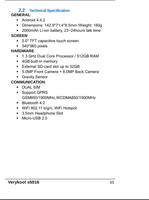   Verykool s5016  152.2  Technical Specification GENERAL:  Android 4.4.2   Dimensions: 142.9*71.4*8.5mm /Weight: 180g   2000mAh Li-ion battery, 23~24hours talk time SCREEN:   5.0&quot; TFT capacitive touch screen  540*960 pixels HARDWARE:   1.3 GHz Dual Core Processor / 512GB RAM  4GB built-in memory   External SD-card slot up to 32GB   5.0MP Front Camera + 8.0MP Back Camera  Gravity Sensor COMMUNICATION:  DUAL SIM  Support GPRS GSM850/1900MHz,WCDMA850/1900MHz  Bluetooth 4.0   WiFi 802.11 b/g/n, WiFi Hotspot  3.5mm Headphone Slot  Micro-USB 2.0  