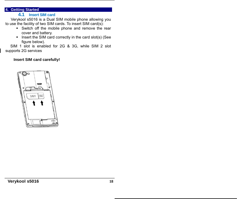   Verykool s5016  184. Getting Started 4.1  Insert SIM card Verykool s5016 is a Dual SIM mobile phone allowing you to use the facility of two SIM cards. To insert SIM card(s):   Switch off the mobile phone and remove the rear cover and battery.   Insert the SIM card correctly in the card slot(s) (See figure below).   SIM 1 slot is enabled for 2G &amp; 3G, while SIM 2 slot supports 2G services   Insert SIM card carefully!    