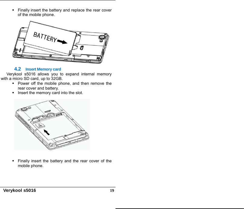   Verykool s5016  19  Finally insert the battery and replace the rear cover of the mobile phone.  4.2  Insert Memory card Verykool s5016 allows you to expand internal memory with a micro SD card, up to 32GB.   Power off the mobile phone, and then remove the rear cover and battery.     Insert the memory card into the slot.       Finally insert the battery and the rear cover of the mobile phone.  