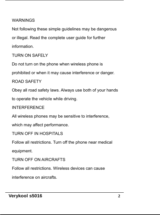   Verykool s5016  2 WARNINGS Not following these simple guidelines may be dangerous   or illegal. Read the complete user guide for further   information. TURN ON SAFELY Do not turn on the phone when wireless phone is   prohibited or when it may cause interference or danger. ROAD SAFETY Obey all road safety laws. Always use both of your hands   to operate the vehicle while driving. INTERFERENCE All wireless phones may be sensitive to interference,   which may affect performance. TURN OFF IN HOSPITALS Follow all restrictions. Turn off the phone near medical equipment. TURN OFF ON AIRCRAFTS Follow all restrictions. Wireless devices can cause interference on aircrafts.  