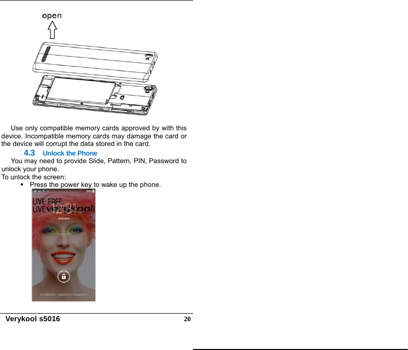   Verykool s5016  20  Use only compatible memory cards approved by with this device. Incompatible memory cards may damage the card or the device will corrupt the data stored in the card. 4.3  Unlock the Phone You may need to provide Slide, Pattern, PIN, Password to unlock your phone.   To unlock the screen:   Press the power key to wake up the phone.  