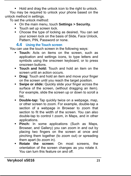   Verykool s5016  21  Hold and drag the unlock icon to the right to unlock.   You may be required to unlock your phone based on the unlock method in settings. To set the unlock method:   On the main menu, touch Settings &gt; Security.   Touch set up screen lock.   Choose the type of locking as desired. You can set your screen lock on the basis of Slide, Face Unlock, Pattern, PIN, Password or none. 4.4  Using the Touch screen You can use the touch screen in the following ways:  Touch:  Acts on items on the screen, such as application and settings icons, to type letters and symbols using the onscreen keyboard, or to press onscreen buttons.  Touch and hold: Touch and hold an item on the screen until an action occurs.  Drag: Touch and hold an item and move your finger on the screen until you reach the target position.  Swipe or slide: Quickly slide your finger across the surface of the screen, (without dragging an item). For example, slide the screen up or down to scroll a list,  Double-tap: Tap quickly twice on a webpage, map, or other screen to zoom. For example, double-tap a section of a webpage in Browser to zoom that section to fit the width of the screen. You can also double-tap to control t zoom, in Maps, and in other applications.  Pinch:  In some applications (Such as Maps, Browser, and Gallery) you can zoom in and out by placing two fingers on the screen at once and pinching them together (to zoom out) or spreading them apart (to zoom in).  Rotate the screen: On most screens, the orientation of the screen changes as you rotate it. You can turn this feature on and off. 