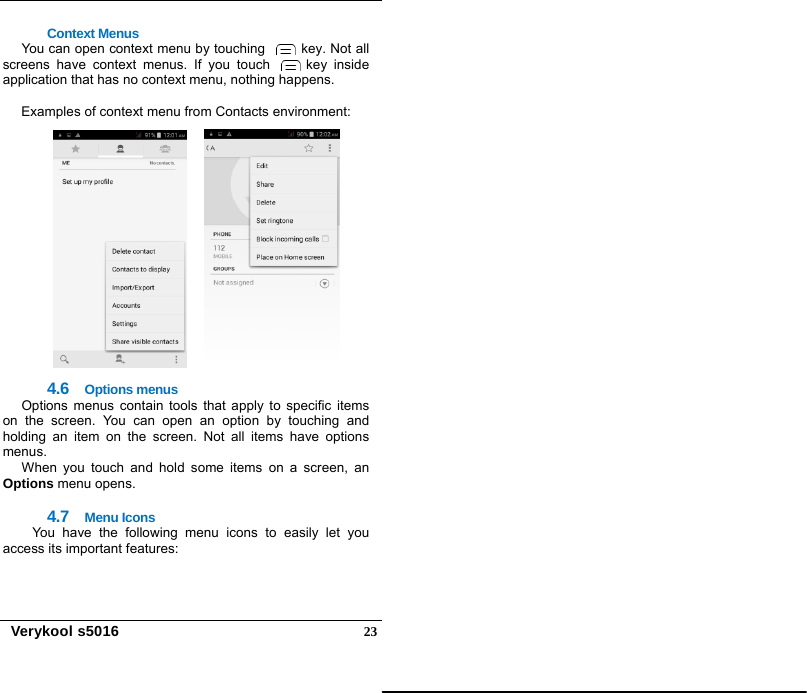   Verykool s5016  23Context Menus You can open context menu by touching    key. Not all screens have context menus. If you touch   key inside application that has no context menu, nothing happens.  Examples of context menu from Contacts environment: 4.6  Options menus Options menus contain tools that apply to specific items on the screen. You can open an option by touching and holding an item on the screen. Not all items have options menus.  When you touch and hold some items on a screen, an Options menu opens.  4.7  Menu Icons You have the following menu icons to easily let you access its important features:  