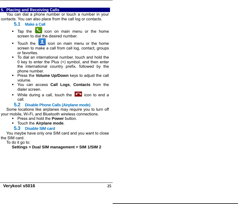   Verykool s5016  255.  Placing and Receiving Calls You can dial a phone number or touch a number in your contacts. You can also place from the call log or contacts. 5.1  Make a Call   Tap the   icon on main menu or the home screen to dial the desired number.   Touch the   icon on main menu or the home screen to make a call from call log, contact, groups or favorites.   To dial an international number, touch and hold the 0 key to enter the Plus (+) symbol, and then enter the international country prefix, followed by the phone number.  Press the Volume Up/Down keys to adjust the call volume.   You can access Call Logs,  Contacts from the dialer screen.     While during a call, touch the   icon to end a call. 5.2  Disable Phone Calls (Airplane mode) Some locations like airplanes may require you to turn off your mobile, Wi-Fi, and Bluetooth wireless connections.   Press and hold the Power button.  Touch the Airplane mode. 5.3  Disable SIM card You maybe have only one SIM card and you want to close the SIM card. To do it go to:   Settings &gt; Dual SIM management &gt; SIM 1/SIM 2 