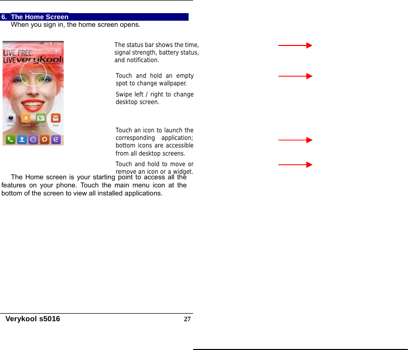   Verykool s5016  276.  The Home Screen When you sign in, the home screen opens.    The Home screen is your starting point to access all the features on your phone. Touch the main menu icon at the bottom of the screen to view all installed applications. Touch and hold an empty spot to change wallpaper.Swipe left / right to change desktop screen. Touch an icon to launch thecorresponding application;bottom icons are accessiblefrom all desktop screens. Touch and hold to move orremove an icon or a widget.The status bar shows the time,signal strength, battery status,and notification. 