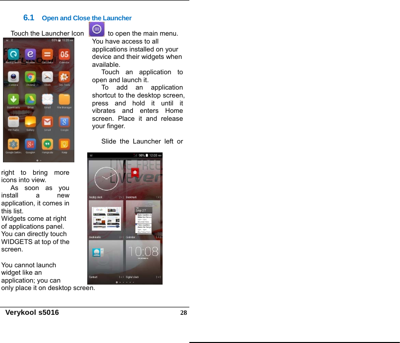   Verykool s5016  286.1  Open and Close the Launcher Touch the Launcher Icon     to open the main menu.   You have access to all applications installed on your device and their widgets when available. Touch an application to open and launch it.   To add an application shortcut to the desktop screen, press and hold it until it vibrates and enters Home screen. Place it and release your finger.  Slide the Launcher left or right to bring more icons into view. As soon as you install a new application, it comes in this list. Widgets come at right of applications panel. You can directly touch WIDGETS at top of the screen.  You cannot launch widget like an application; you can only place it on desktop screen.  